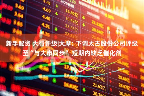 新手配资 大行评级|大摩: 下调太古股份公司评级至“与大市同步” 短期内缺乏催化剂