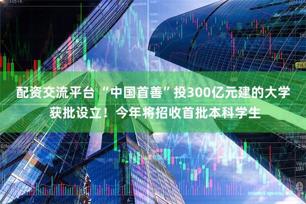 配资交流平台 “中国首善”投300亿元建的大学 获批设立！今年将招收首批本科学生