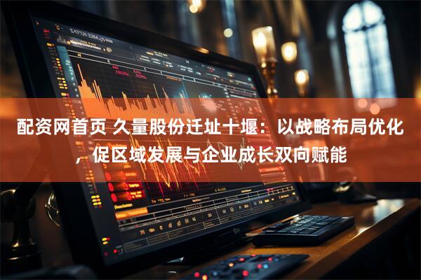 配资网首页 久量股份迁址十堰：以战略布局优化，促区域发展与企业成长双向赋能