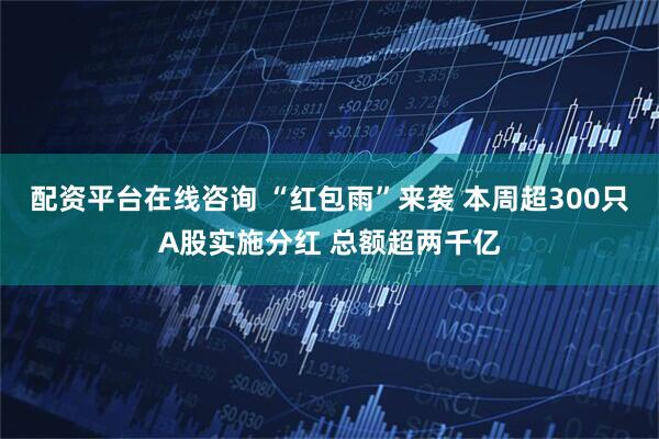 配资平台在线咨询 “红包雨”来袭 本周超300只A股实施分红 总额超两千亿