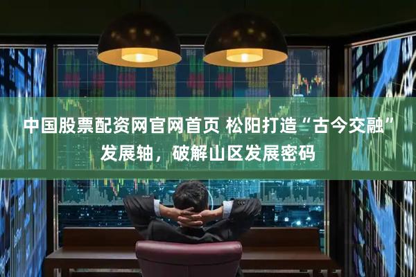 中国股票配资网官网首页 松阳打造“古今交融”发展轴，破解山区发展密码