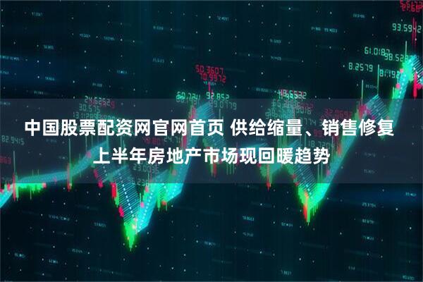 中国股票配资网官网首页 供给缩量、销售修复 上半年房地产市场现回暖趋势