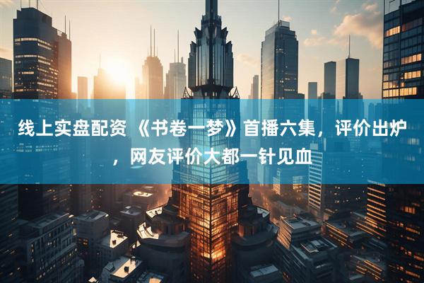 线上实盘配资 《书卷一梦》首播六集，评价出炉，网友评价大都一针见血