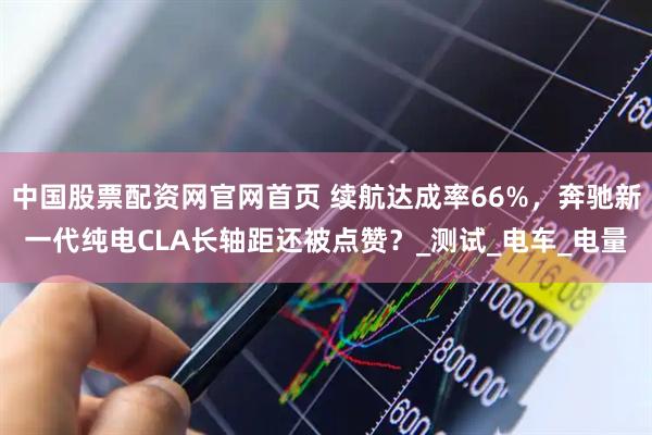 中国股票配资网官网首页 续航达成率66%，奔驰新一代纯电CLA长轴距还被点赞？_测试_电车_电量