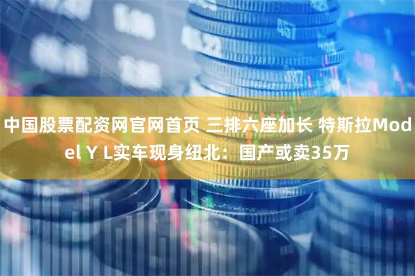 中国股票配资网官网首页 三排六座加长 特斯拉Model Y L实车现身纽北：国产或卖35万