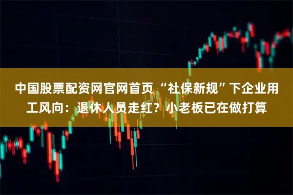 中国股票配资网官网首页 “社保新规”下企业用工风向：退休人员走红？小老板已在做打算