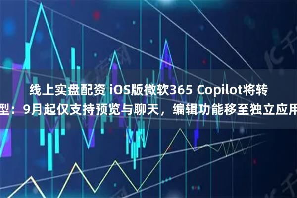 线上实盘配资 iOS版微软365 Copilot将转型：9月起仅支持预览与聊天，编辑功能移至独立应用