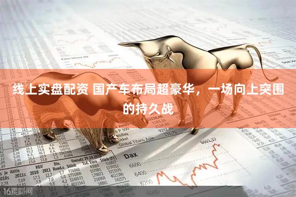 线上实盘配资 国产车布局超豪华，一场向上突围的持久战