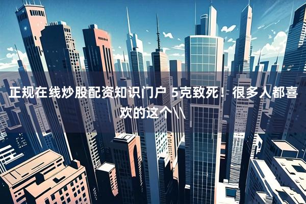 正规在线炒股配资知识门户 5克致死！很多人都喜欢的这个\