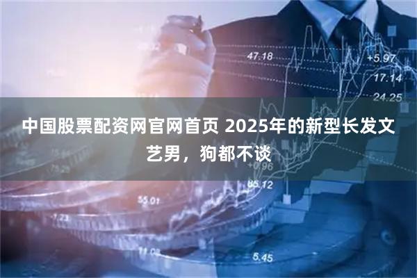 中国股票配资网官网首页 2025年的新型长发文艺男，狗都不谈