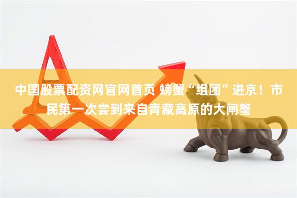 中国股票配资网官网首页 螃蟹“组团”进京！市民第一次尝到来自青藏高原的大闸蟹