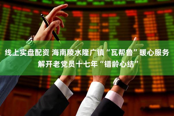线上实盘配资 海南陵水隆广镇“瓦帮鲁”暖心服务 解开老党员十七年“错龄心结”