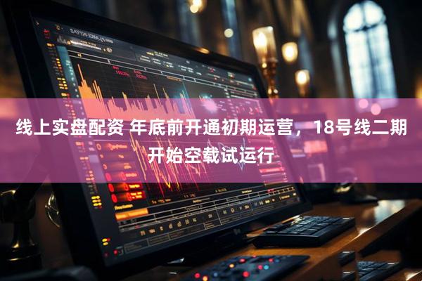 线上实盘配资 年底前开通初期运营，18号线二期开始空载试运行