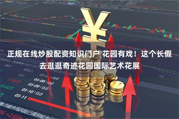 正规在线炒股配资知识门户 花园有戏！这个长假去逛逛奇迹花园国际艺术花展