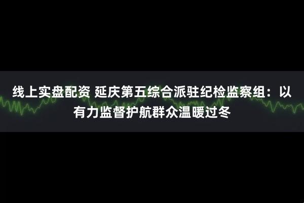 线上实盘配资 延庆第五综合派驻纪检监察组:以有力监督护航群众温暖过冬