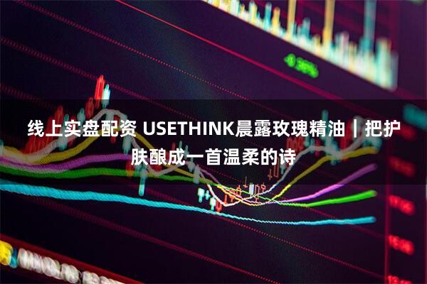 线上实盘配资 USETHINK晨露玫瑰精油｜把护肤酿成一首温柔的诗