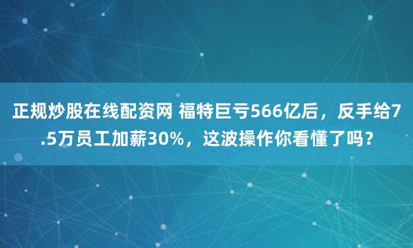 正规炒股在线配资网 福特巨亏566亿后,反手给7.5万员工加薪30%,这波操作你看懂了吗?
